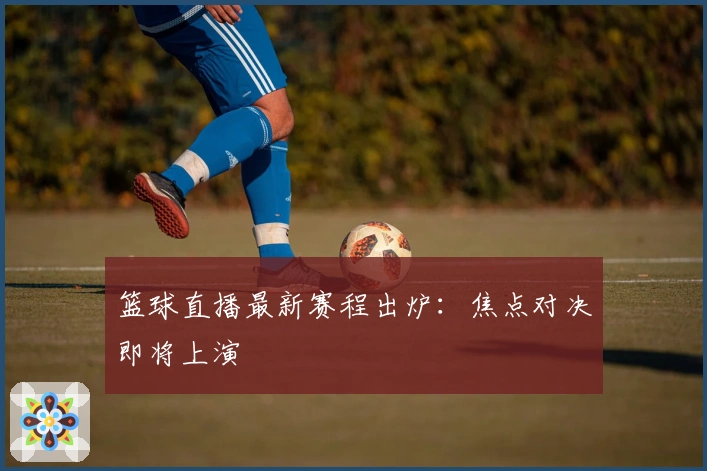 篮球直播最新赛程出炉：焦点对决即将上演