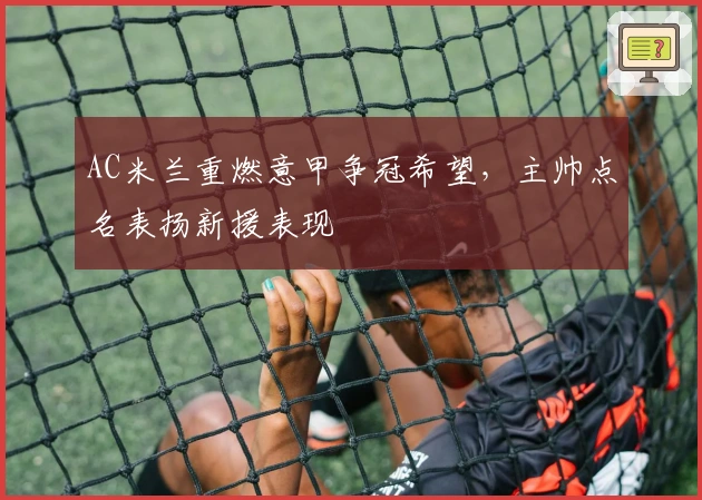 AC米兰重燃意甲争冠希望，主帅点名表扬新援表现