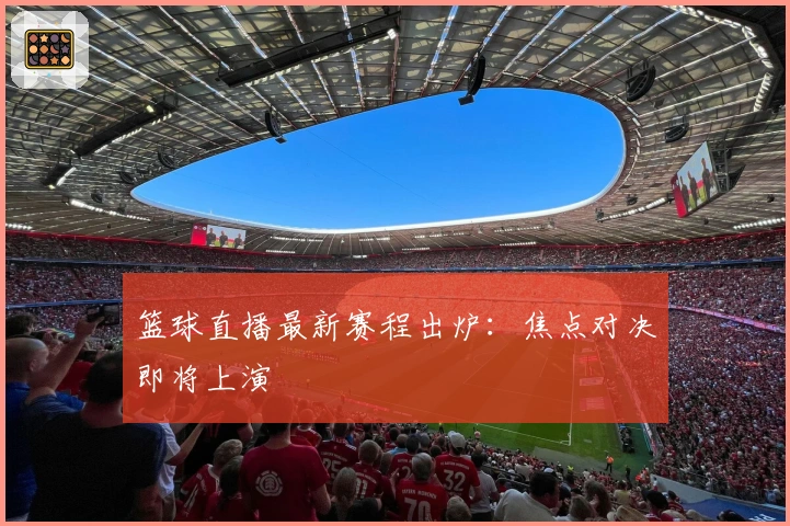 篮球直播最新赛程出炉：焦点对决即将上演