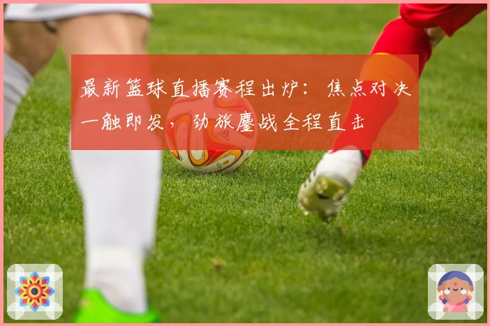 最新篮球直播赛程出炉：焦点对决一触即发，劲旅鏖战全程直击