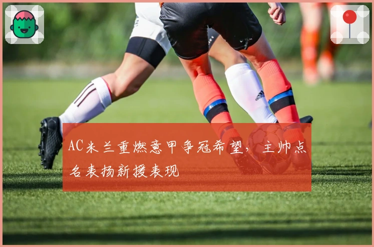 AC米兰重燃意甲争冠希望，主帅点名表扬新援表现