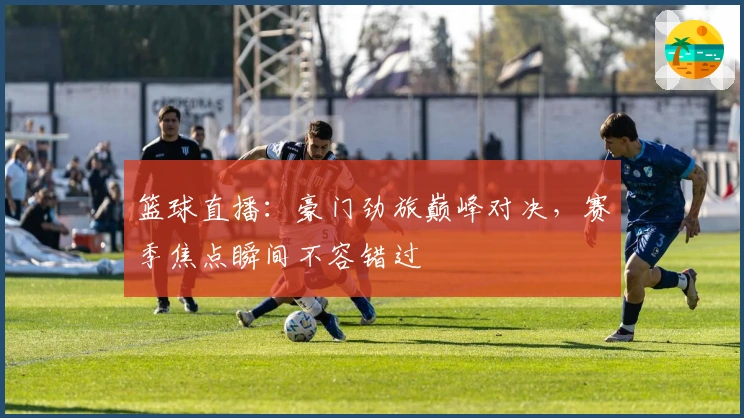 篮球直播：豪门劲旅巅峰对决，赛季焦点瞬间不容错过