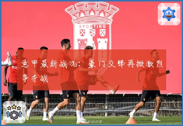 意甲最新战况：豪门交锋再掀激烈争夺战