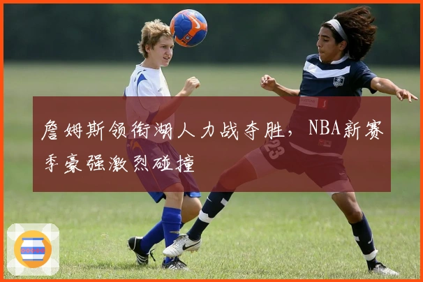 詹姆斯领衔湖人力战夺胜，NBA新赛季豪强激烈碰撞