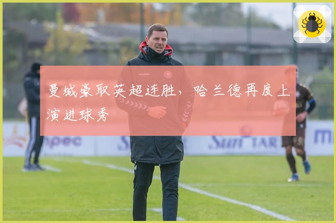 曼城豪取英超连胜，哈兰德再度上演进球秀