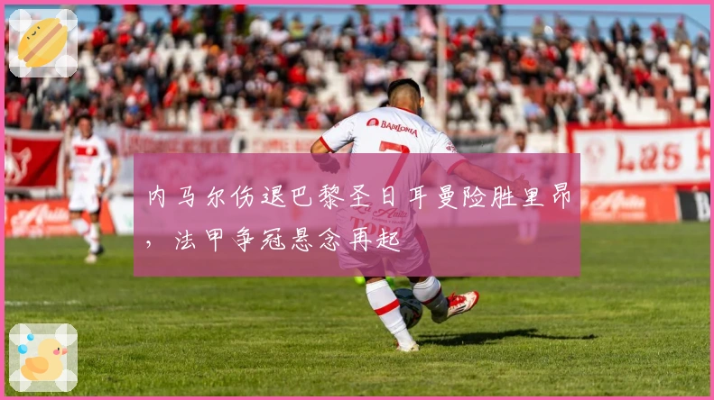 内马尔伤退巴黎圣日耳曼险胜里昂，法甲争冠悬念再起