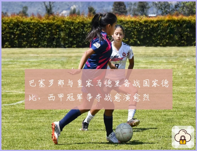 巴塞罗那与皇家马德里备战国家德比，西甲冠军争夺战愈演愈烈