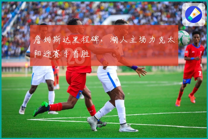 詹姆斯达里程碑，湖人主场力克太阳迎赛季首胜