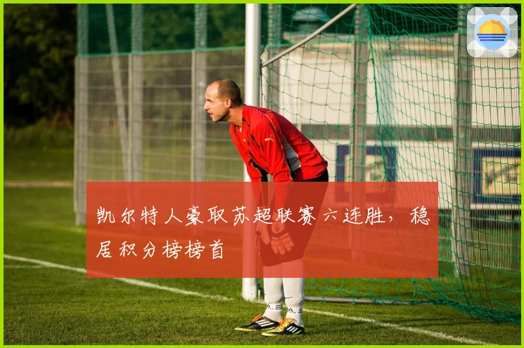 凯尔特人豪取苏超联赛六连胜，稳居积分榜榜首