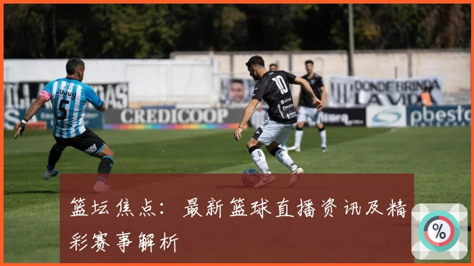 篮坛焦点：最新篮球直播资讯及精彩赛事解析