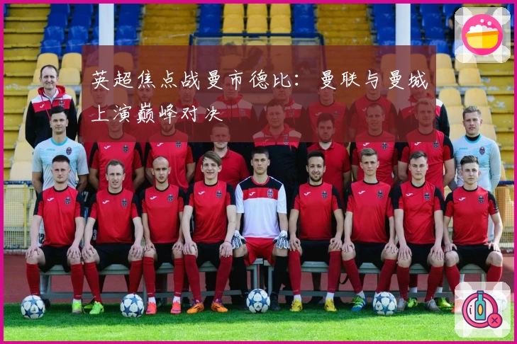 英超焦点战曼市德比：曼联与曼城上演巅峰对决