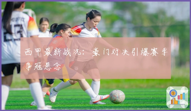 西甲最新战况：豪门对决引爆赛季争冠悬念